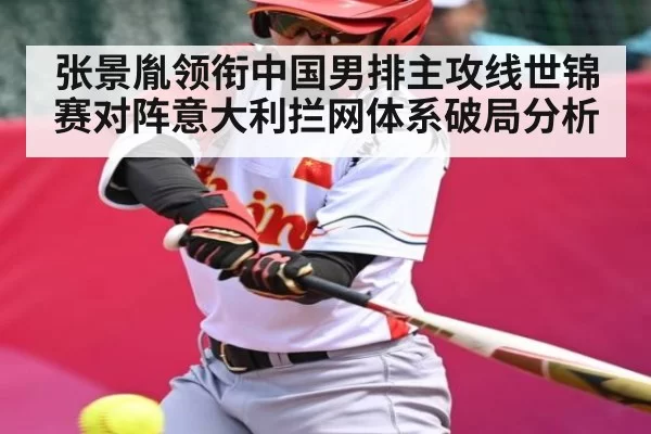 张景胤领衔中国男排主攻线世锦赛对阵意大利拦网体系破局分析